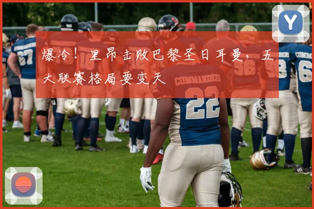 爆冷！里昂击败巴黎圣日耳曼，五大联赛格局要变天