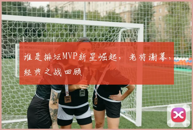 谁是排坛MVP新星崛起，老将谢幕，经典之战回顾