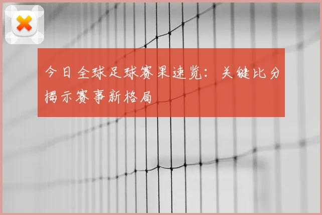 今日全球足球赛果速览：关键比分揭示赛事新格局