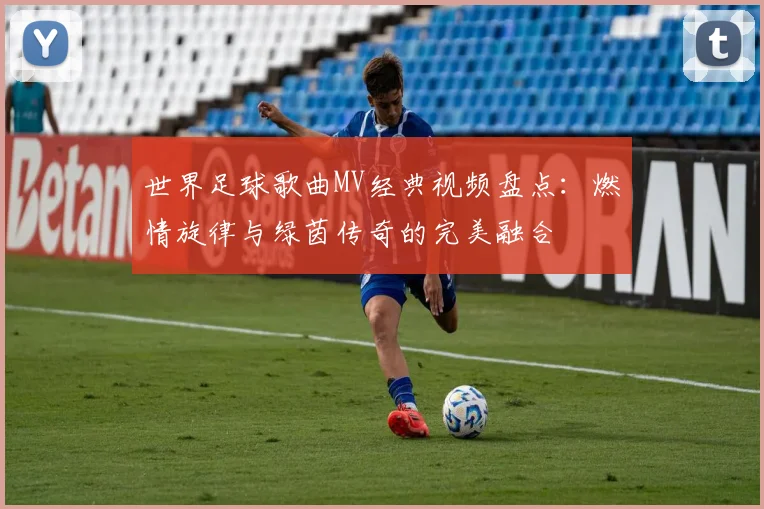 世界足球歌曲MV经典视频盘点：燃情旋律与绿茵传奇的完美融合