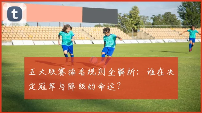 五大联赛排名规则全解析：谁在决定冠军与降级的命运？