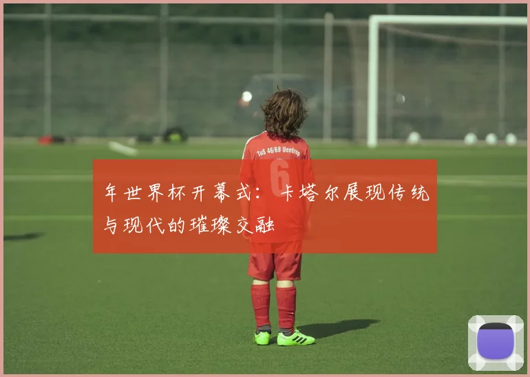 年世界杯开幕式：卡塔尔展现传统与现代的璀璨交融