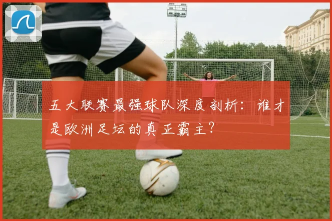 五大联赛最强球队深度剖析：谁才是欧洲足坛的真正霸主？