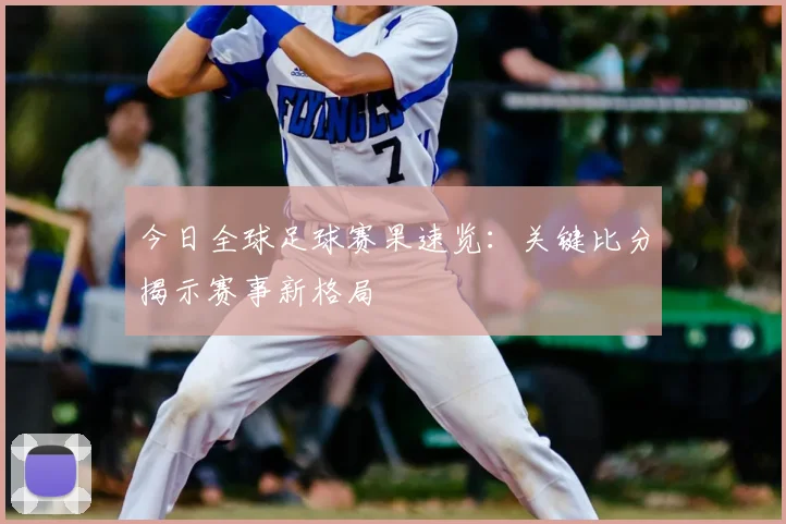 今日全球足球赛果速览：关键比分揭示赛事新格局