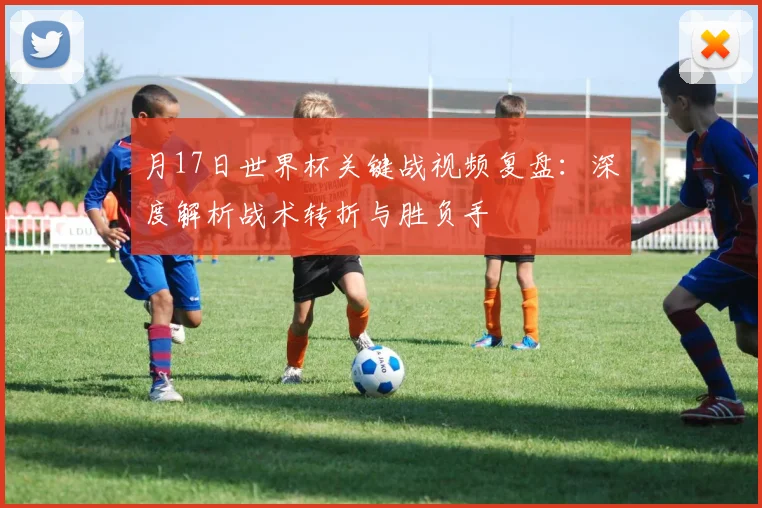 月17日世界杯关键战视频复盘：深度解析战术转折与胜负手